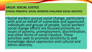 VALUE: SOCIAL JUSTICE
ETHICAL PRINCIPLE: SOCIAL WORKERS CHALLENGE SOCIAL INJUSTICE
•Social workers pursue social change, p...