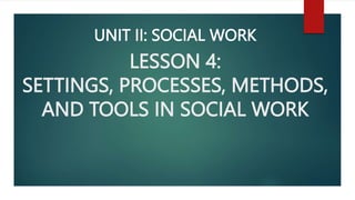 LESSON 4:
SETTINGS, PROCESSES, METHODS,
AND TOOLS IN SOCIAL WORK
UNIT II: SOCIAL WORK
 