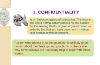 2. CONFIDENTIALITY
is an important aspect of counseling. This means
that under normal circumstances no one outside
the Counseling Center is given any information —
even the fact that you have been here — without
your expressed written consent.
A client who doesn't trust the counselor is unlikely to be
honest about their feelings and problems, so he or she
may never receive the necessary help to cope with these
issues.
 