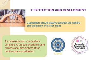 3. PROTECTION AND DEVELOPMENT
Counsellors shoudl always consider the welfare
and protection of his/her client.
As professionals, counsellors
continue to pursue academic and
professional development for
continuous accreditation.
 