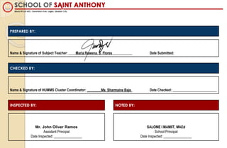 Name & Signature of Subject Teacher: ____Maria Rowena. S. Flores Date Submitted:
PREPARED BY:
Name & Signature of HUMMS Cluster Coordinator: ________Ms. Sharmaine Baje Date Checked: _________________________
CHECKED BY:
INSPECTED BY: NOTED BY:
Mr. John Oliver Ramos
Assistant Principal
Date Inspected: ________________
SALOME I MAMIIT, MAEd
School Principal
Date Inspected: ________________
 