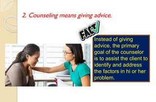 2. Counseling means giving advice.
Instead of giving
advice, the primary
goal of the counselor
is to assist the client to
identify and address
the factors in hi or her
problem.
 