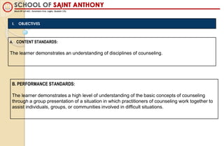 I. OBJECTIVES
A. CONTENT STANDARDS:
The learner demonstrates an understanding of disciplines of counseling.
B. PERFORMANCE STANDARDS:
The learner demonstrates a high level of understanding of the basic concepts of counseling
through a group presentation of a situation in which practitioners of counseling work together to
assist individuals, groups, or communities involved in difficult situations.
 