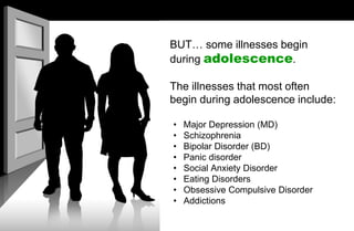 BUT… some illnesses begin
during adolescence.
The illnesses that most often
begin during adolescence include:
• Major Depression (MD)
• Schizophrenia
• Bipolar Disorder (BD)
• Panic disorder
• Social Anxiety Disorder
• Eating Disorders
• Obsessive Compulsive Disorder
• Addictions
 