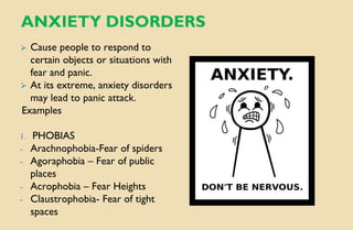 ANXIETY DISORDERS
⮚ Cause people to respond to
certain objects or situations with
fear and panic.
⮚ At its extreme, anxiety disorders
may lead to panic attack.
Examples
1. PHOBIAS
- Arachnophobia-Fear of spiders
- Agoraphobia – Fear of public
places
- Acrophobia – Fear Heights
- Claustrophobia- Fear of tight
spaces
 