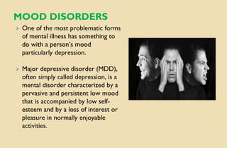 MOOD DISORDERS
⮚ One of the most problematic forms
of mental illness has something to
do with a person’s mood
particularly depression.
⮚ Major depressive disorder (MDD),
often simply called depression, is a
mental disorder characterized by a
pervasive and persistent low mood
that is accompanied by low self-
esteem and by a loss of interest or
pleasure in normally enjoyable
activities.
 