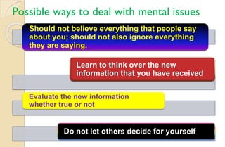 Possible ways to deal with mental issues
Should not believe everything that people say
about you; should not also ignore everything
they are saying.
Learn to think over the new
information that you have received
Evaluate the new information
whether true or not
Do not let others decide for yourself
 