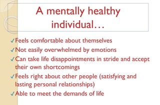 ✔Feels comfortable about themselves
✔Not easily overwhelmed by emotions
✔Can take life disappointments in stride and accept
their own shortcomings
✔Feels right about other people (satisfying and
lasting personal relationships)
✔Able to meet the demands of life
A mentally healthy
individual…
 