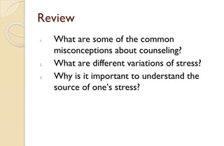 Review
1. What are some of the common
misconceptions about counseling?
2. What are different variations of stress?
3. Why is it important to understand the
source of one’s stress?
 