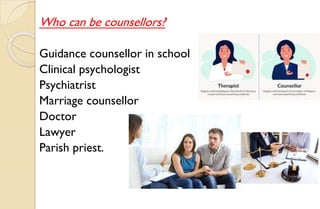 Who can be counsellors?
Guidance counsellor in school
Clinical psychologist
Psychiatrist
Marriage counsellor
Doctor
Lawyer
Parish priest.
 