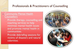 Professionals & Practitioners of Counselling
⚫ Community Mental Health
Counsellors
◦ Provide therapy, counselling and
coaching services to help
minimize mental health issues
and promote mental health in
communities.
◦ Provide debriefing sessions for
victims of disasters and natural
calamities.
 