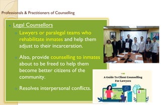 Professionals & Practitioners of Counselling
⚫ Legal Counsellors
 Lawyers or paralegal teams who
rehabilitate inmates and help them
adjust to their incarceration.
 Also, provide counselling to inmates
about to be freed to help them
become better citizens of the
community.
 Resolves interpersonal conflicts.
 