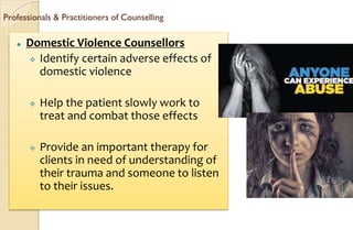 Professionals & Practitioners of Counselling
⚫ Domestic Violence Counsellors
 Identify certain adverse effects of
domestic violence
 Help the patient slowly work to
treat and combat those effects
 Provide an important therapy for
clients in need of understanding of
their trauma and someone to listen
to their issues.
 