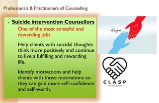 Professionals & Practitioners of Counselling
⚫ Suicide intervention Counsellors
◦ One of the most stressful and
rewarding jobs
◦ Help clients with suicidal thoughts
think more positively and continue
to live a fulfilling and rewarding
life.
◦ Identify motivations and help
clients with those motivations so
they can gain more self-confidence
and self-worth.
 