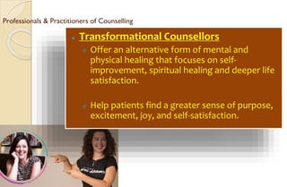Professionals & Practitioners of Counselling
⚫ Transformational Counsellors
 Offer an alternative form of mental and
physical healing that focuses on self-
improvement, spiritual healing and deeper life
satisfaction.
 Help patients find a greater sense of purpose,
excitement, joy, and self-satisfaction.
 
