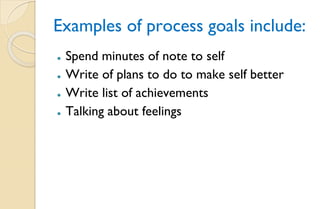Examples of process goals include:
⚫ Spend minutes of note to self
⚫ Write of plans to do to make self better
⚫ Write list of achievements
⚫ Talking about feelings
 