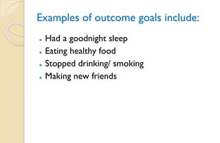 Examples of outcome goals include:
⚫ Had a goodnight sleep
⚫ Eating healthy food
⚫ Stopped drinking/ smoking
⚫ Making new friends
 