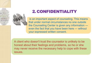 2. CONFIDENTIALITY
is an important aspect of counseling. This means
that under normal circumstances no one outside
the Counseling Center is given any information —
even the fact that you have been here — without
your expressed written consent.
A client who doesn't trust the counselor is unlikely to be
honest about their feelings and problems, so he or she
may never receive the necessary help to cope with these
issues.
 