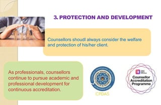3. PROTECTION AND DEVELOPMENT
Counsellors shoudl always consider the welfare
and protection of his/her client.
As professionals, counsellors
continue to pursue academic and
professional development for
continuous accreditation.
 