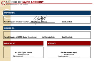 Name&Signatureof SubjectTeacher: MariaRowena.S. Flores Date Submitted:
PREPARED BY:
Name&Signatureof HUMMSCluster Coordinator: Ms.SharmaineBaje Date Checked:
CHECKED BY:
INSPECTED BY: NOTED BY:
Mr. John Oliver Ramos
Assistant Principal
Date Inspected:
SALOMEI MAMIIT, MAEd
SchoolPrincipal
Date Inspected:
 