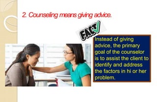 2. Counseling meansgiving advice.
Instead of giving
advice, the primary
goal of the counselor
is to assist the client to
identify and address
the factors in hi or her
problem.
 