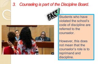 3. Counseling is part of the Discipline Board.
Students who have
violated the school’s
code of discipline are
referred to the
counselor.
However, this does
not mean that the
counselor’s role is to
reprimand and
discipline.
 