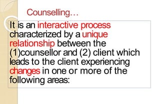 Counselling…
It is an interactive process
characterized by aunique
relationship between the
(1)counsellor and (2) client which
leads to the client experiencing
changes in one or more of the
following areas:
 