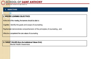 I. OBJECTIVES
C.SPECIFICLEARNINGOBJECTIVES
At the end of the meeting, the learners should be able to:
Cognitive: identify the goals and scope of counseling
Psychomotor: demonstrate comprehension of the principles of counseling., and
Affective:comprehend the core values of counseling
D:TARGETVALUE/S (from theInstitutional Values Grid):
Mental Health Awareness
 