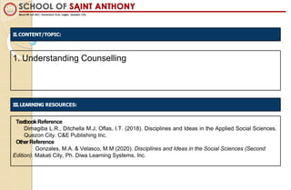 1. Understanding Counselling
TextbookReference
Dimagiba L.R., Ditchella M.J, Oflas, I.T. (2018). Disciplines and Ideas in the Applied Social Sciences.
Quezon City. C&E Publishing Inc.
OtherReference
Gonzales, M.A. & Velasco, M.M (2020). Disciplines and Ideas in the Social Sciences (Second
Edition). Makati City, Ph. Diwa Learning Systems, Inc.
II. CONTENT/TOPIC:
III.LEARNING RESOURCES:
 