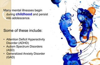 Many mental illnesses begin
during childhood and persist
into adolescence.
Some of these include:
• Attention Deficit Hyperactivity
Disorder (ADHD)
• Autism Spectrum Disorders
(ASD)
• Generalized Anxiety Disorder
(GAD)
 