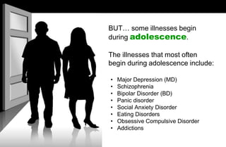 BUT… some illnesses begin
during adolescence.
The illnesses that most often
begin during adolescence include:
• Major Depression (MD)
• Schizophrenia
• Bipolar Disorder (BD)
• Panic disorder
• Social Anxiety Disorder
• Eating Disorders
• Obsessive Compulsive Disorder
• Addictions
 