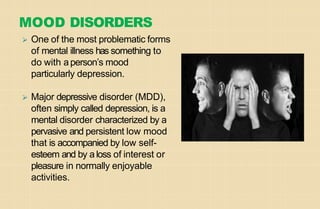 MOOD DISORDERS
⮚ One of the most problematic forms
of mental illness has something to
do with aperson’s mood
particularly depression.
⮚ Major depressive disorder (MDD),
often simply called depression, is a
mental disorder characterized by a
pervasive and persistent low mood
that is accompanied by low self-
esteem and by aloss of interest or
pleasure in normally enjoyable
activities.
 