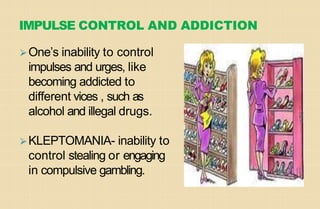 IMPULSE CONTROL AND ADDICTION
⮚One’s inability to control
impulses and urges, like
becoming addicted to
different vices , such as
alcohol and illegal drugs.
⮚KLEPTOMANIA- inability to
control stealing or engaging
in compulsive gambling.
 
