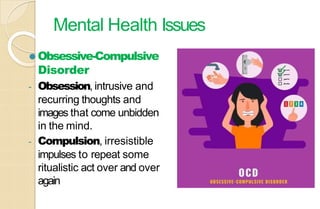 Mental Health Issues
⚫ Obsessive-Compulsive
Disorder
- Obsession, intrusive and
recurring thoughts and
images that come unbidden
in the mind.
- Compulsion, irresistible
impulses to repeat some
ritualistic act over and over
again
 