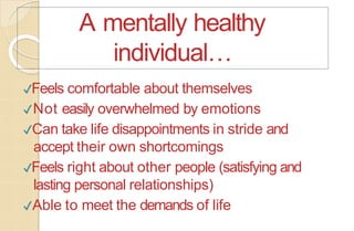 ✔Feels comfortable about themselves
✔Not easily overwhelmed by emotions
✔Can take life disappointments in stride and
accept their own shortcomings
✔Feels right about other people (satisfying and
lasting personal relationships)
✔Able to meet the demands of life
A mentally healthy
individual…
 