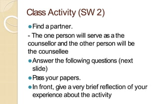Class Activity (SW 2)
⚫Find apartner.
- The one person will serve as athe
counsellor and the other person will be
the counsellee
⚫Answer the following questions (next
slide)
⚫Passyour papers.
⚫In front, give avery brief reflection of your
experience about the activity
 