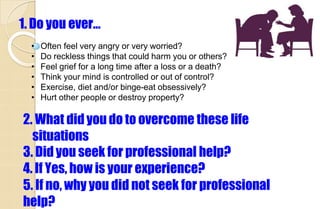 1. Do you ever…
• Often feel very angry or very worried?
• Do reckless things that could harm you or others?
• Feel grief for a long time after a loss or a death?
• Think your mind is controlled or out of control?
• Exercise, diet and/or binge-eat obsessively?
• Hurt other people or destroy property?
2. What didyou do to overcome these life
situations
3. Did you seek for professional help?
4. If Yes, how is your experience?
5. If no, why you did not seek for professional
help?
 