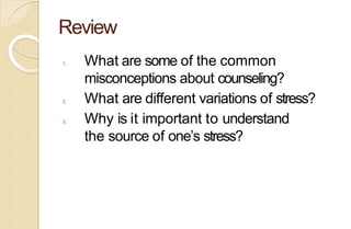 Review
1. What are some of the common
misconceptions about counseling?
2. What are different variations of stress?
3. Why is it important to understand
the source of one’s stress?
 