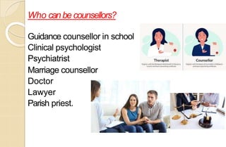 Who canbe counsellors?
Guidance counsellor in school
Clinical psychologist
Psychiatrist
Marriage counsellor
Doctor
Lawyer
Parish priest.
 