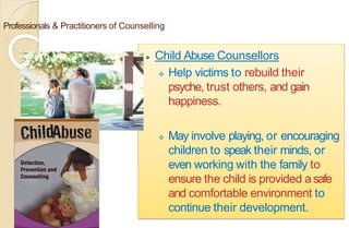 Professionals & Practitioners of Counselling
⚫ Child Abuse Counsellors
 Help victims to rebuild their
psyche, trust others, and gain
happiness.
 May involve playing, or encouraging
children to speak their minds, or
even working with the family to
ensure the child is provided asafe
and comfortable environment to
continue their development.
 