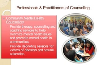 Professionals & Practitioners of Counselling
⚫ Community Mental Health
Counsellors
◦ Provide therapy, counselling and
coaching services to help
minimize mental health issues
and promote mental health in
communities.
◦ Provide debriefing sessions for
victims of disasters and natural
calamities.
 