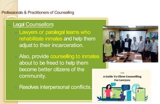 Professionals & Practitioners of Counselling
⚫ Legal Counsellors
 Lawyers or paralegal teams who
rehabilitate inmates and help them
adjust to their incarceration.
 Also, provide counselling to inmates
about to be freed to help them
become better citizens of the
community.
 Resolves interpersonal conflicts.
 