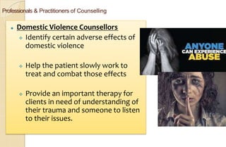 Professionals & Practitioners of Counselling
⚫ Domestic Violence Counsellors
 Identify certain adverse effects of
domestic violence
 Help the patient slowly work to
treat and combat those effects
 Provide an important therapy for
clients in need of understanding of
their trauma and someone to listen
to their issues.
 