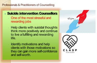Professionals & Practitioners of Counselling
⚫ Suicide intervention Counsellors
◦ One of the most stressful and
rewarding jobs
◦ Help clients with suicidal thoughts
think more positively and continue
to live afulfilling and rewarding
life.
◦ Identify motivations and help
clients with those motivations so
they can gain more self-confidence
and self-worth.
 