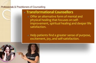 Professionals & Practitioners of Counselling
⚫ Transformational Counsellors
 Offer an alternative form of mental and
physical healing that focuses on self-
improvement, spiritual healing and deeper life
satisfaction.
 Help patients find a greater sense of purpose,
excitement, joy, and self-satisfaction.
 