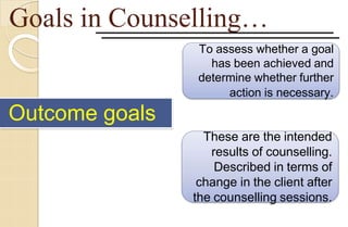 Goals in Counselling…
To assess whether a goal
has been achieved and
determine whether further
action is necessary.
These are the intended
results of counselling.
Described in terms of
change in the client after
the counselling sessions.
Outcome goals
 