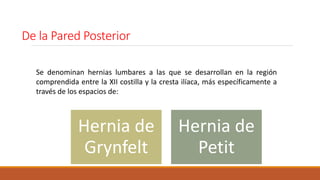 De la Pared Posterior
Hernia de
Grynfelt
Hernia de
Petit
Se denominan hernias lumbares a las que se desarrollan en la región
comprendida entre la XII costilla y la cresta ilíaca, más específicamente a
través de los espacios de:
 