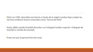 •Petit, en 1783, describió una hernia a través de la región lumbar baja y todas las
hernias lumbares fueron conocidas como “hernia de Petit”
•hasta 1866 cuando Grynfelt describe «un triángulo lumbar superior: triángulo de
Grynfelt o rombo de Lesshaft.
•Estas son por lo general hernias raras
 