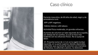 Caso clínico
Paciente masculino, de 69 años de edad, negro y de
procedencia rural.
APP y APF negativos.
Hábitos tóxicos: café-tabaco.
Actividad física moderada, sin grandes esfuerzos.
Aumento de volumen en lado izquierdo de la espalda,
por debajo de las costillas, la cual se hace más
evidente con los esfuerzos físicos. No se queja de
dolor.
EF: Presenta tumor de ± 2 cm en la región lumbar
izquierda, en su parte superior, blando, depresible,
reductible, que aumenta de volumen con maniobra
de Valsalva, no adherido a planos, no dolorosos
 