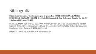 Bibliografía
Diástasis de los rectos. Técnica quirúrgica original, Drs. JORGE BEZAMA M.1,2, ANÍBAL
DEBANDI L.1, MARÍA M. HADDAD A.1, PABLO BEZAMA U.1, Rev. Chilena de Cirugía. Vol 61 - Nº
1, Febrero 2009; pág. 97-100
HERNIA LUMBAR DE GRYNFELT-LESSHAFT. A PROPÓSITO DE 2 CASOS, Dr. Jesús Alberto Rondón
Espino,1 Dr. Ramón Fernández Larrea Silva,2 Dra. Alina Gómez Trinchet3 y Dr. Luis Carlos Aguilar
Domínguez3, Rev Cubana Cir 2002;41(2):124-8
SCHWARTZ PRINCIPIOS DE CIRUGÍA Novena edición
 